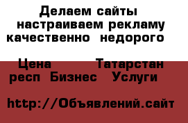 Делаем сайты, настраиваем рекламу качественно, недорого  › Цена ­ 350 - Татарстан респ. Бизнес » Услуги   